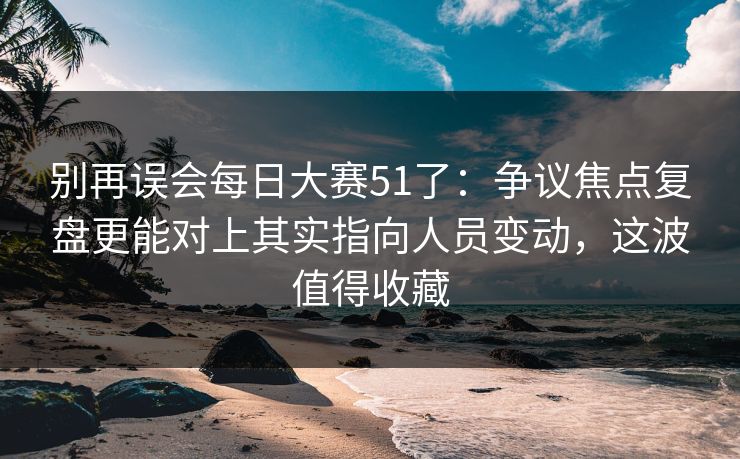 别再误会每日大赛51了:争议焦点复盘更能对上其实指向人员变动,这波值得收藏 第1张 别再误会每日大赛51了:争议焦点复盘更能对上其实指向人员变动,这波值得收藏 第1张