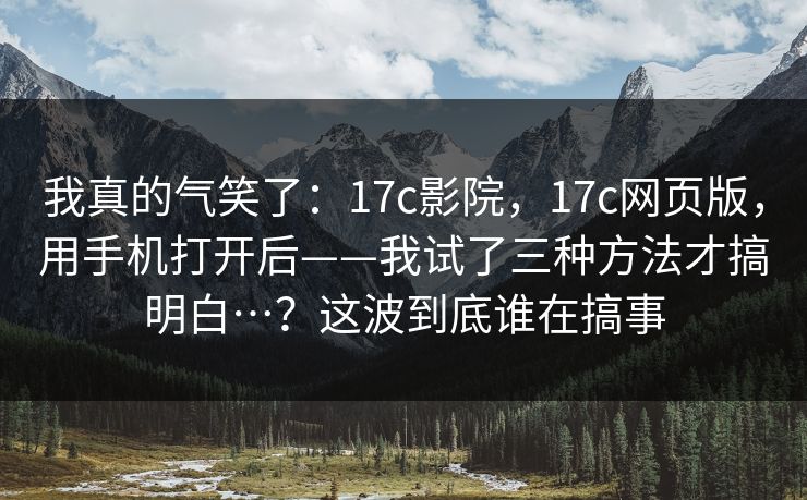 我真的气笑了:17c影院,17c网页版,用手机打开后——我试了三种方法才搞明白…?这波到底谁在搞事 第1张 我真的气笑了:17c影院,17c网页版,用手机打开后——我试了三种方法才搞明白…?这波到底谁在搞事 第1张