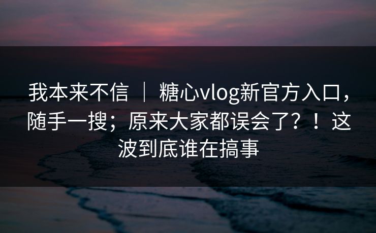 我本来不信 ｜ 糖心vlog新官方入口，随手一搜；原来大家都误会了？！这波到底谁在搞事  第1张