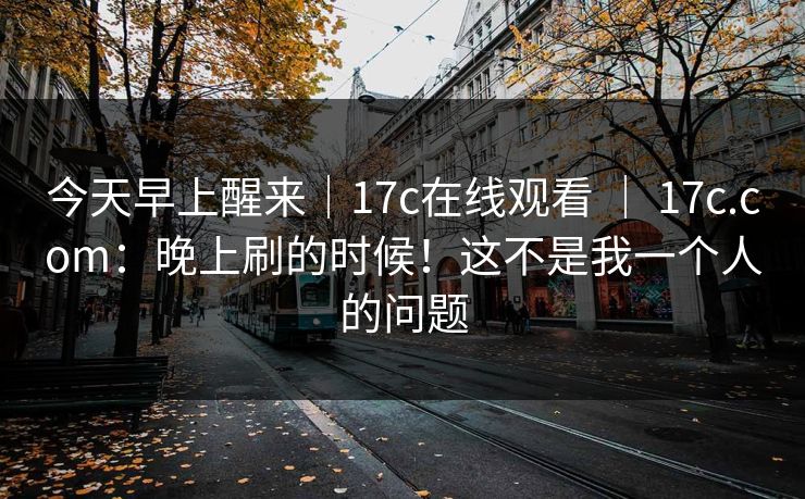 今天早上醒来｜17c在线观看 ｜ 17c.com：晚上刷的时候！这不是我一个人的问题  第1张
