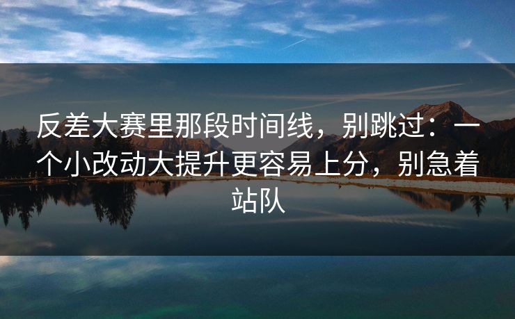 反差大赛里那段时间线，别跳过：一个小改动大提升更容易上分，别急着站队  第1张