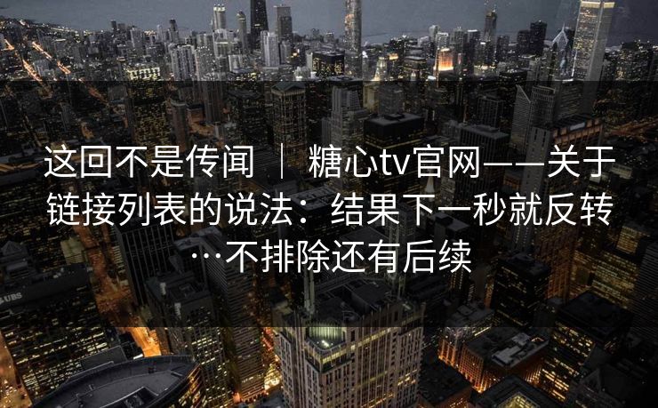这回不是传闻 ｜ 糖心tv官网——关于链接列表的说法：结果下一秒就反转…不排除还有后续  第1张