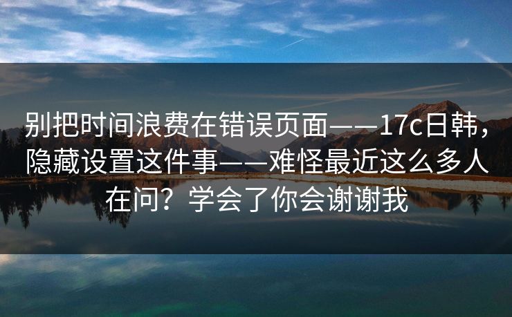 别把时间浪费在错误页面——17c日韩，隐藏设置这件事——难怪最近这么多人在问？学会了你会谢谢我  第1张