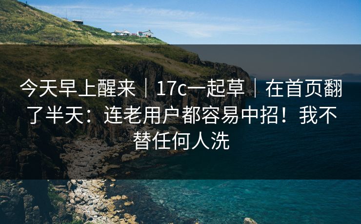 今天早上醒来|17c一起草|在首页翻了半天:连老用户都容易中招!我不替任何人洗 第1张 今天早上醒来|17c一起草|在首页翻了半天:连老用户都容易中招!我不替任何人洗 第1张