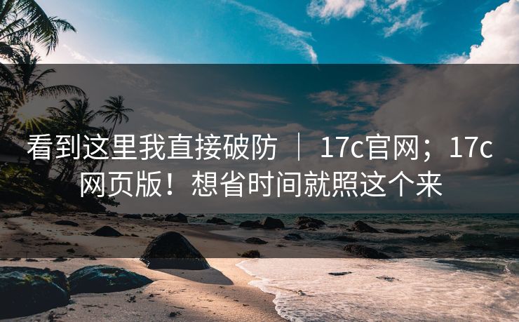 看到这里我直接破防 ｜ 17c官网；17c网页版！想省时间就照这个来  第1张