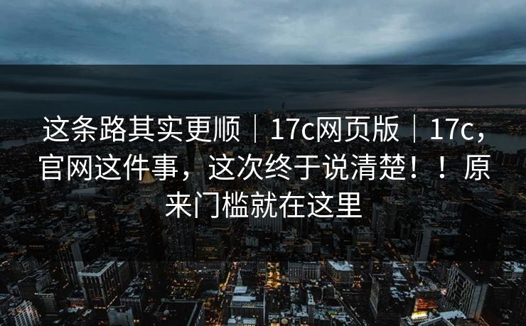 这条路其实更顺｜17c网页版｜17c，官网这件事，这次终于说清楚！！原来门槛就在这里  第1张