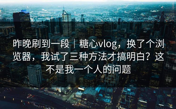 昨晚刷到一段｜糖心vlog，换了个浏览器，我试了三种方法才搞明白？这不是我一个人的问题  第1张