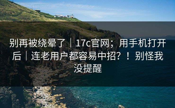 别再被绕晕了｜17c官网；用手机打开后｜连老用户都容易中招？！别怪我没提醒  第1张