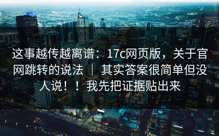 这事越传越离谱：17c网页版，关于官网跳转的说法 ｜ 其实答案很简单但没人说！！我先把证据贴出来  第1张