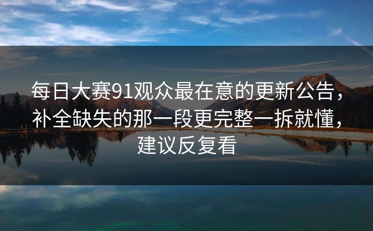 每日大赛91观众最在意的更新公告，补全缺失的那一段更完整一拆就懂，建议反复看  第1张