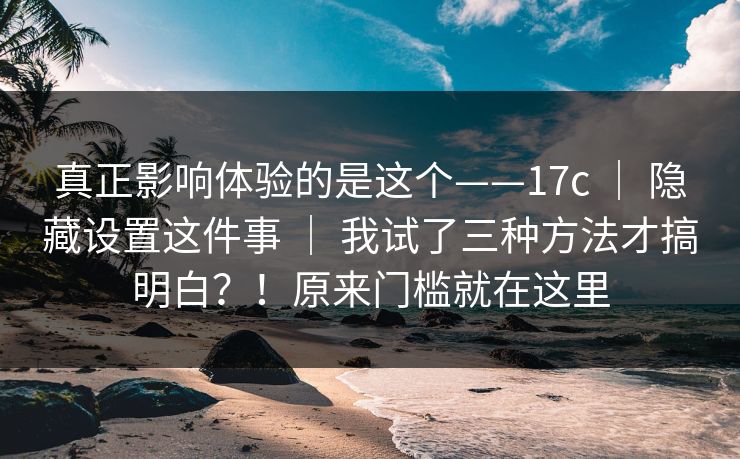 真正影响体验的是这个——17c ｜ 隐藏设置这件事 我试了三种方法才搞明白？！原来门槛就在这里  第1张