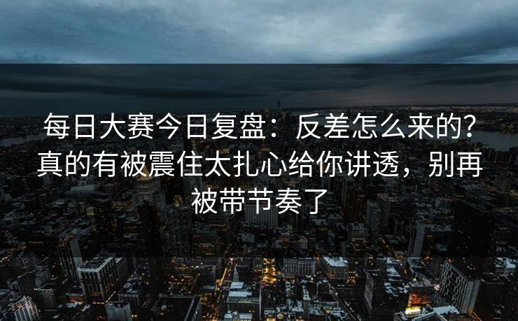 每日大赛今日复盘：反差怎么来的？真的有被震住太扎心给你讲透，别再被带节奏了  第1张