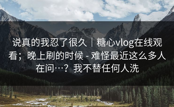 说真的我忍了很久|糖心vlog在线观看;晚上刷的时候 - 难怪最近这么多人在问…?我不替任何人洗 第1张 说真的我忍了很久|糖心vlog在线观看;晚上刷的时候 - 难怪最近这么多人在问…?我不替任何人洗 第1张