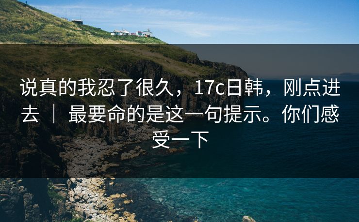 说真的我忍了很久，17c日韩，刚点进去 ｜ 最要命的是这一句提示。你们感受一下  第1张