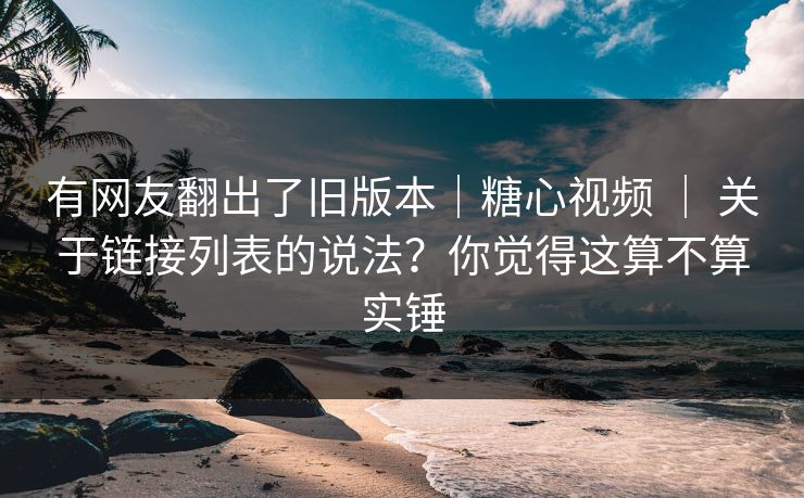 有网友翻出了旧版本｜糖心视频 ｜ 关于链接列表的说法？你觉得这算不算实锤  第1张