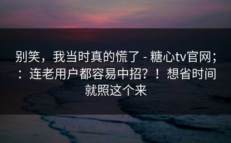 别笑，我当时真的慌了 - 糖心tv官网；：连老用户都容易中招？！想省时间就照这个来  第1张
