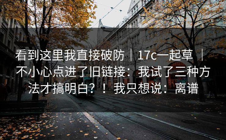 看到这里我直接破防｜17c一起草 ｜ 不小心点进了旧链接：我试了三种方法才搞明白？！我只想说：离谱  第1张