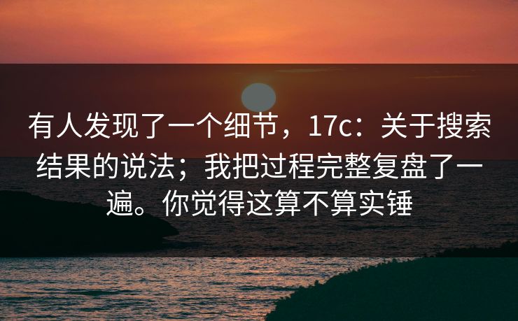 有人发现了一个细节，17c：关于搜索结果的说法；我把过程完整复盘了一遍。你觉得这算不算实锤  第1张