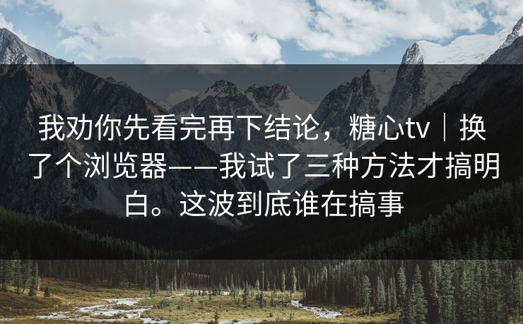 我劝你先看完再下结论，糖心tv｜换了个浏览器——我试了三种方法才搞明白。这波到底谁在搞事  第1张