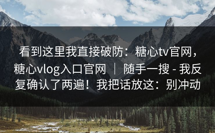 看到这里我直接破防：糖心tv官网，糖心vlog入口官网 ｜ 随手一搜 - 我反复确认了两遍！我把话放这：别冲动  第1张