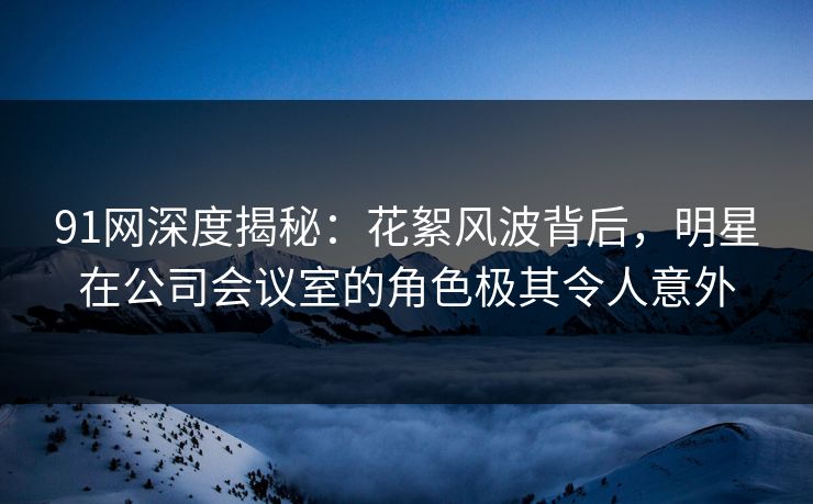 91网深度揭秘：花絮风波背后，明星在公司会议室的角色极其令人意外  第1张