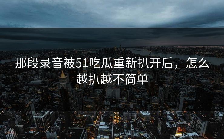 那段录音被51吃瓜重新扒开后，怎么越扒越不简单  第1张