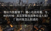 我以为我看错了：糖心在线观看，午休的时候 - 其实答案很简单但没人说！！别问我怎么知道的