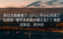 我以为我看错了 - 17.c｜不小心点进了旧链接 - 细节多到我怀疑人生？！我把话放这：别冲动
