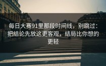 每日大赛91里那段时间线，别跳过：把结论先放这更客观，结局比你想的更轻