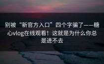 别被“新官方入口”四个字骗了——糖心vlog在线观看！这就是为什么你总是进不去