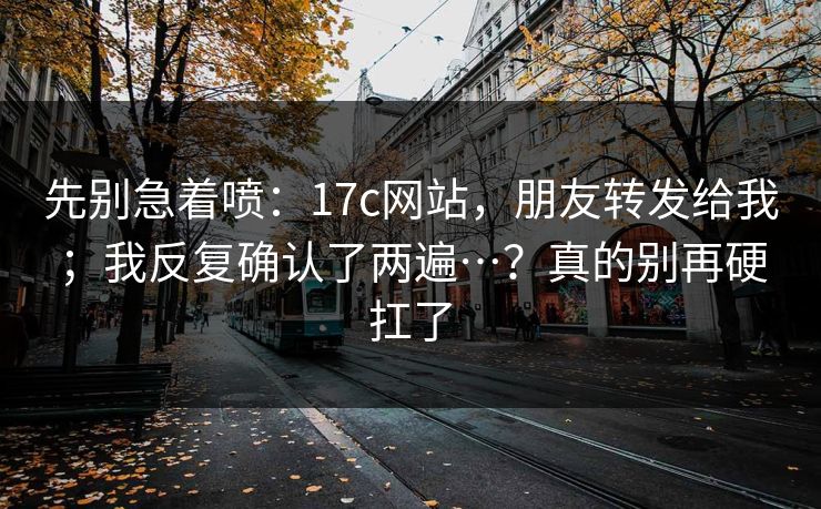 先别急着喷：17c网站，朋友转发给我；我反复确认了两遍…？真的别再硬扛了  第1张