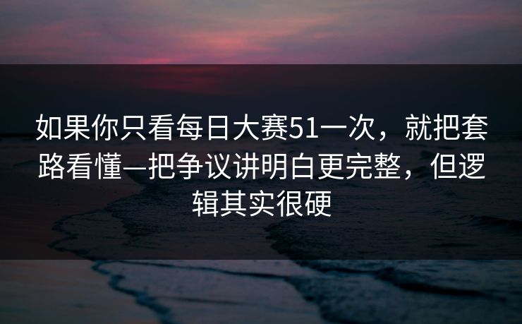 如果你只看每日大赛51一次，就把套路看懂—把争议讲明白更完整，但逻辑其实很硬  第1张