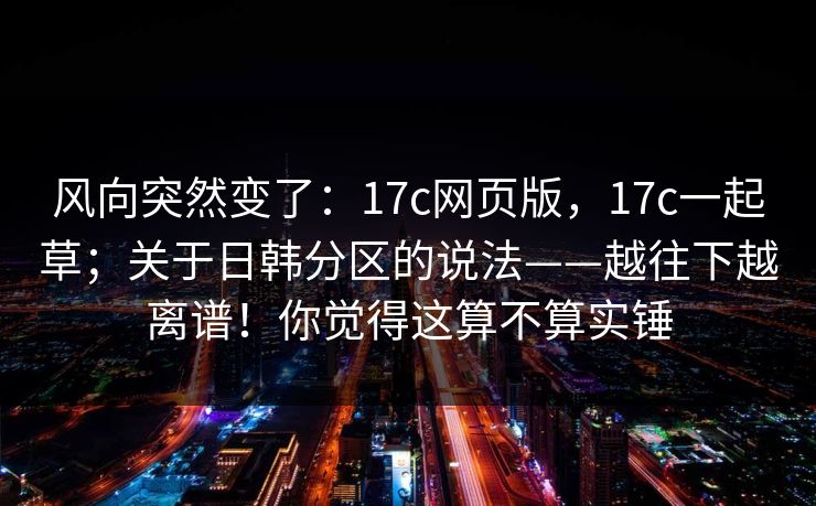 风向突然变了：17c网页版，17c一起草；关于日韩分区的说法——越往下越离谱！你觉得这算不算实锤  第1张