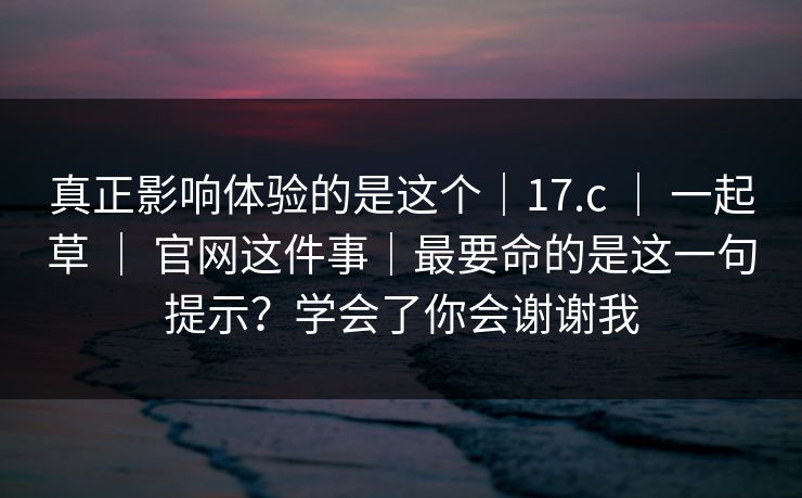 真正影响体验的是这个｜17.c ｜ 一起草 官网这件事｜最要命的是这一句提示？学会了你会谢谢我  第1张