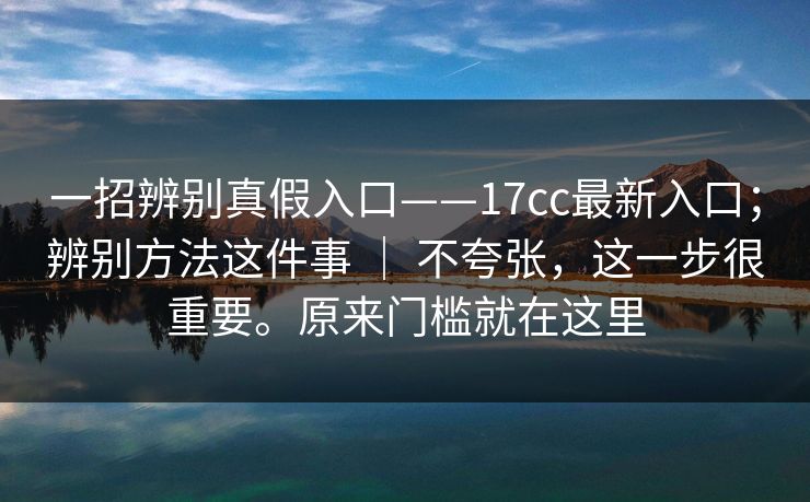 一招辨别真假入口——17cc最新入口；辨别方法这件事 ｜ 不夸张，这一步很重要。原来门槛就在这里  第1张