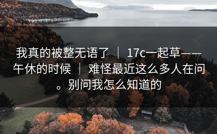 我真的被整无语了 ｜ 17c一起草——午休的时候 难怪最近这么多人在问。别问我怎么知道的  第1张