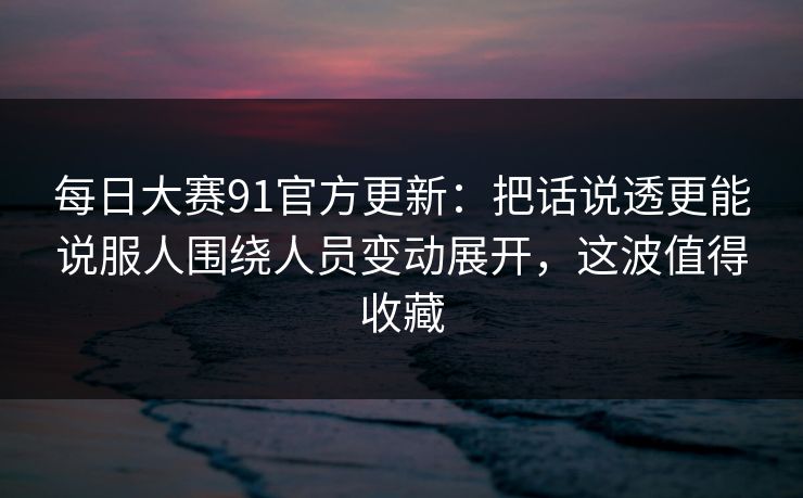 每日大赛91官方更新：把话说透更能说服人围绕人员变动展开，这波值得收藏  第1张