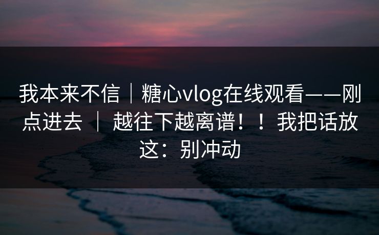 我本来不信｜糖心vlog在线观看——刚点进去 ｜ 越往下越离谱！！我把话放这：别冲动  第1张