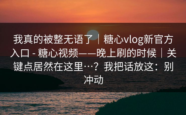 我真的被整无语了｜糖心vlog新官方入口 - 糖心视频——晚上刷的时候｜关键点居然在这里…？我把话放这：别冲动  第1张