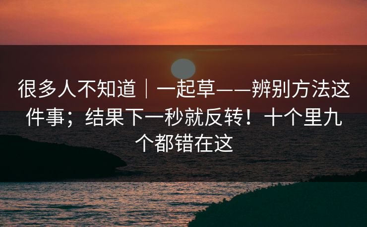 很多人不知道｜一起草——辨别方法这件事；结果下一秒就反转！十个里九个都错在这  第1张