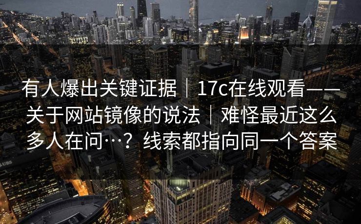 有人爆出关键证据｜17c在线观看——关于网站镜像的说法｜难怪最近这么多人在问…？线索都指向同一个答案  第1张