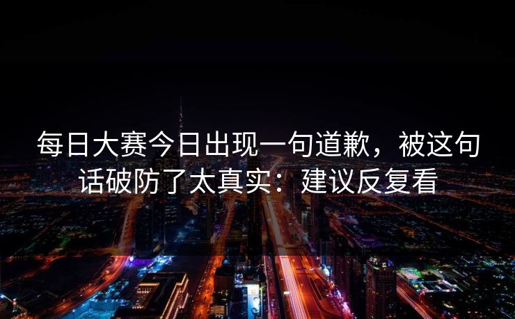 每日大赛今日出现一句道歉，被这句话破防了太真实：建议反复看  第1张