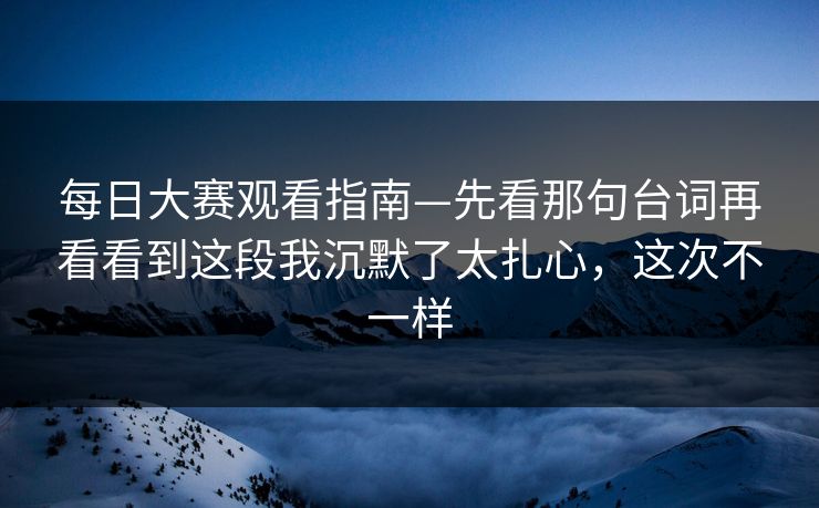 每日大赛观看指南—先看那句台词再看看到这段我沉默了太扎心，这次不一样  第1张