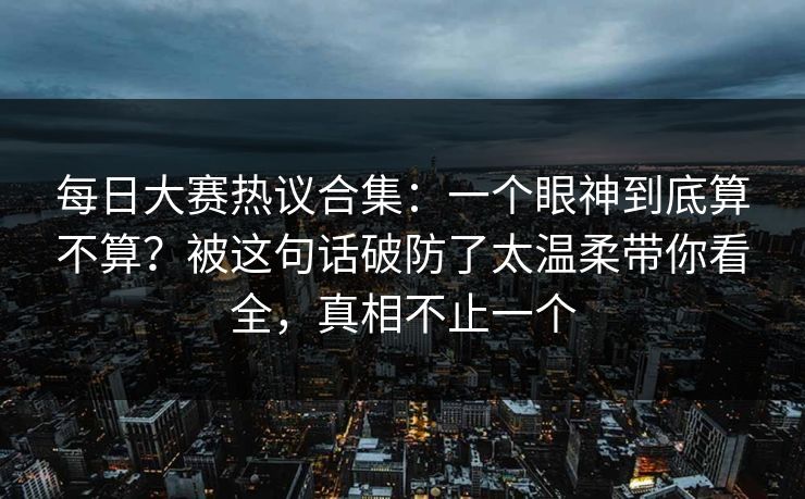 每日大赛热议合集：一个眼神到底算不算？被这句话破防了太温柔带你看全，真相不止一个  第1张