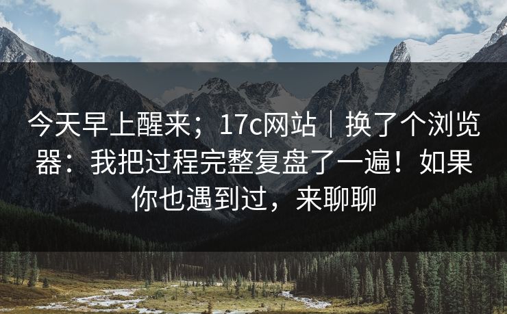 今天早上醒来；17c网站｜换了个浏览器：我把过程完整复盘了一遍！如果你也遇到过，来聊聊  第1张