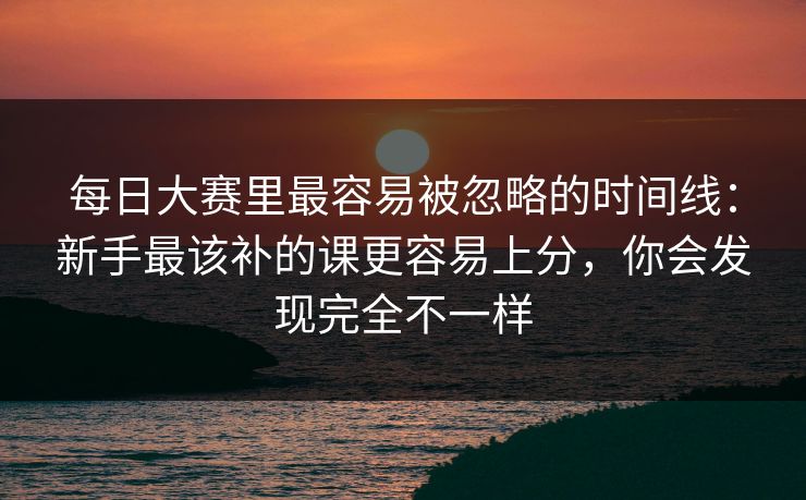 每日大赛里最容易被忽略的时间线：新手最该补的课更容易上分，你会发现完全不一样  第1张