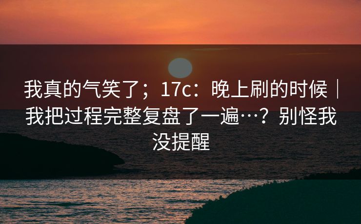 我真的气笑了；17c：晚上刷的时候｜我把过程完整复盘了一遍…？别怪我没提醒  第1张