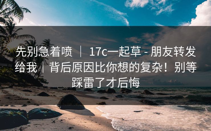 先别急着喷 ｜ 17c一起草 - 朋友转发给我｜背后原因比你想的复杂！别等踩雷了才后悔  第1张