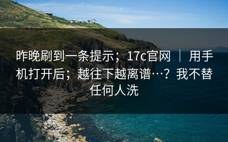 昨晚刷到一条提示；17c官网 ｜ 用手机打开后；越往下越离谱…？我不替任何人洗  第1张