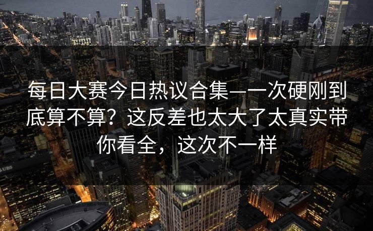 每日大赛今日热议合集—一次硬刚到底算不算？这反差也太大了太真实带你看全，这次不一样  第1张